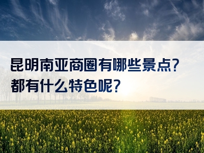 昆明南亚商圈有哪些景点？都有什么特色呢？