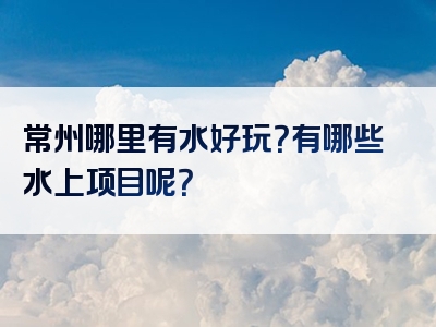 常州哪里有水好玩？有哪些水上项目呢？