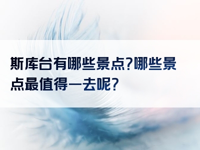 斯库台有哪些景点？哪些景点最值得一去呢？