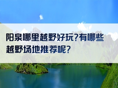 阳泉哪里越野好玩？有哪些越野场地推荐呢？