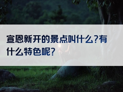 宣恩新开的景点叫什么？有什么特色呢？