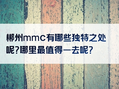 郴州mmc有哪些独特之处呢？哪里最值得一去呢？