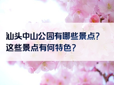 汕头中山公园有哪些景点？这些景点有何特色？