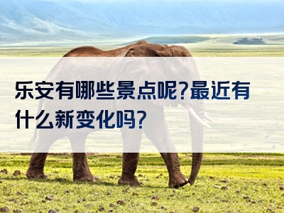 乐安有哪些景点呢？最近有什么新变化吗？