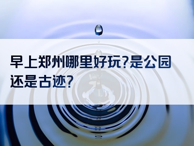 早上郑州哪里好玩？是公园还是古迹？