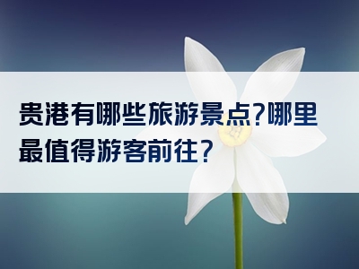 贵港有哪些旅游景点？哪里最值得游客前往？