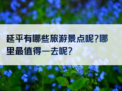 延平有哪些旅游景点呢？哪里最值得一去呢？