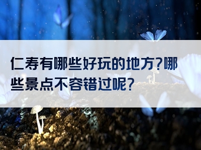 仁寿有哪些好玩的地方？哪些景点不容错过呢？