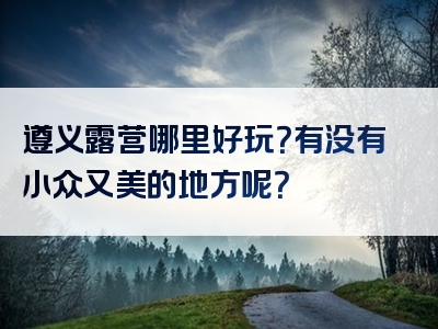 遵义露营哪里好玩？有没有小众又美的地方呢？