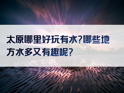 太原哪里好玩有水？哪些地方水多又有趣呢？