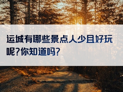 运城有哪些景点人少且好玩呢？你知道吗？