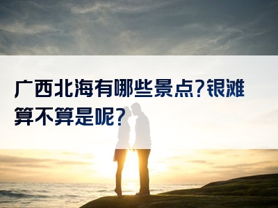 广西北海有哪些景点？银滩算不算是呢？