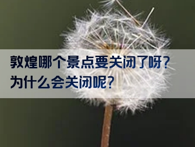 敦煌哪个景点要关闭了呀？为什么会关闭呢？