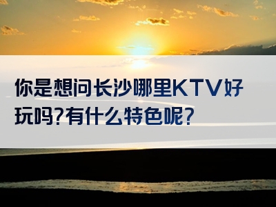 你是想问长沙哪里KTV好玩吗？有什么特色呢？