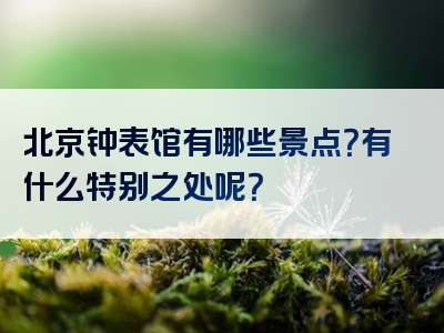 北京钟表馆有哪些景点？有什么特别之处呢？