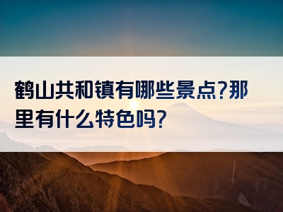 鹤山共和镇有哪些景点？那里有什么特色吗？