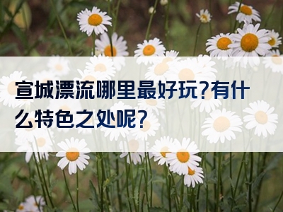 宣城漂流哪里最好玩？有什么特色之处呢？