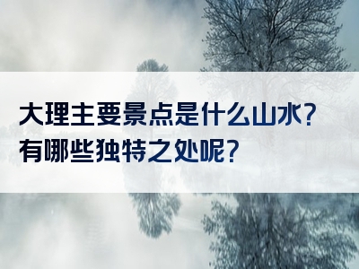 大理主要景点是什么山水？有哪些独特之处呢？