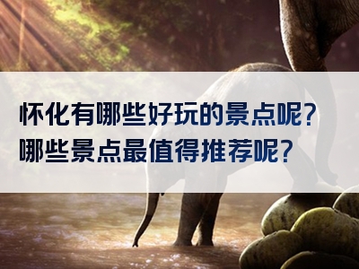 怀化有哪些好玩的景点呢？哪些景点最值得推荐呢？