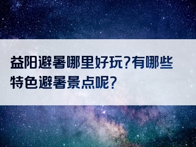 益阳避暑哪里好玩？有哪些特色避暑景点呢？