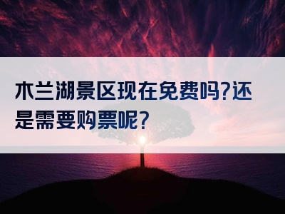 木兰湖景区现在免费吗？还是需要购票呢？