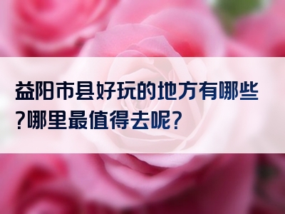 益阳市县好玩的地方有哪些？哪里最值得去呢？