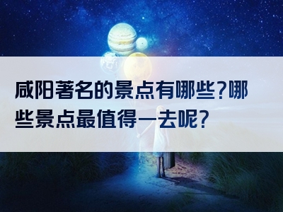 咸阳著名的景点有哪些？哪些景点最值得一去呢？