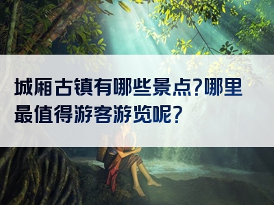 城厢古镇有哪些景点？哪里最值得游客游览呢？