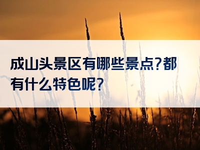 成山头景区有哪些景点？都有什么特色呢？