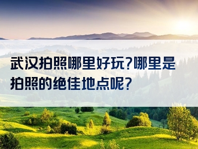 武汉拍照哪里好玩？哪里是拍照的绝佳地点呢？