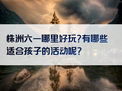 株洲六一哪里好玩？有哪些适合孩子的活动呢？