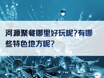 河源聚餐哪里好玩呢？有哪些特色地方呢？