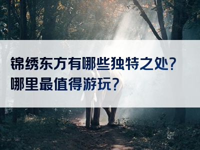 锦绣东方有哪些独特之处？哪里最值得游玩？