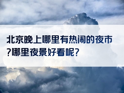 北京晚上哪里有热闹的夜市？哪里夜景好看呢？