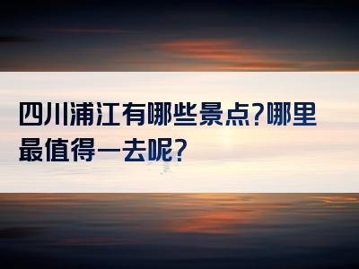 四川浦江有哪些景点？哪里最值得一去呢？