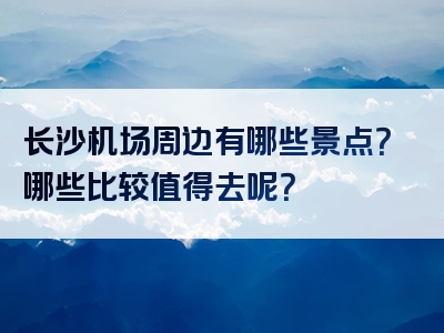 长沙机场周边有哪些景点？哪些比较值得去呢？