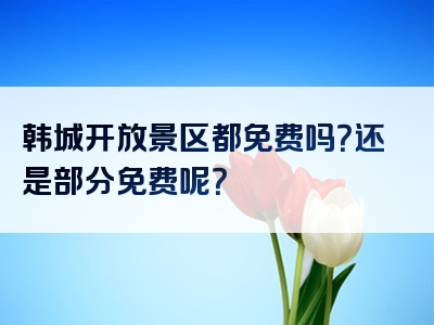 韩城开放景区都免费吗？还是部分免费呢？