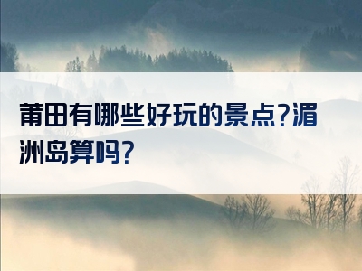 莆田有哪些好玩的景点？湄洲岛算吗？