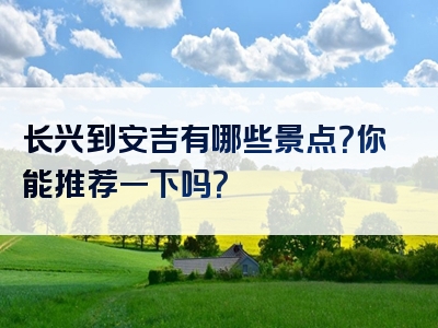 长兴到安吉有哪些景点？你能推荐一下吗？