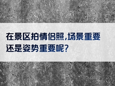 在景区拍情侣照，场景重要还是姿势重要呢？