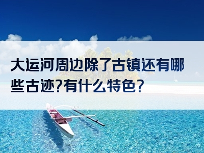 大运河周边除了古镇还有哪些古迹？有什么特色？