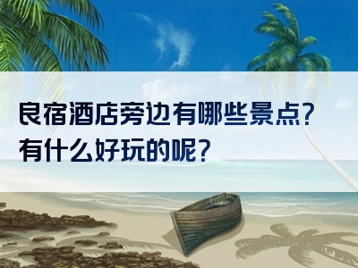 良宿酒店旁边有哪些景点？有什么好玩的呢？
