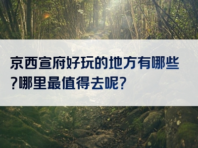 京西宣府好玩的地方有哪些？哪里最值得去呢？