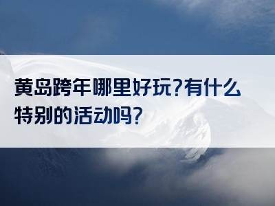 黄岛跨年哪里好玩？有什么特别的活动吗？