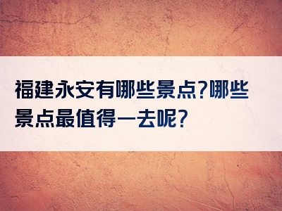 福建永安有哪些景点？哪些景点最值得一去呢？