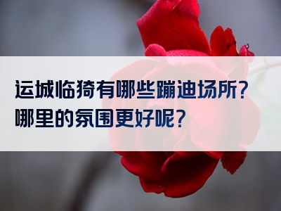 运城临猗有哪些蹦迪场所？哪里的氛围更好呢？