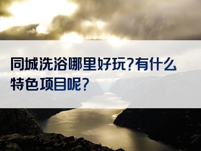 同城洗浴哪里好玩？有什么特色项目呢？