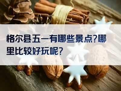 格尔县五一有哪些景点？哪里比较好玩呢？