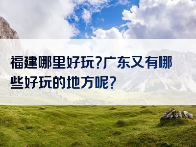 福建哪里好玩？广东又有哪些好玩的地方呢？