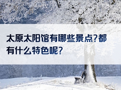 太原太阳馆有哪些景点？都有什么特色呢？